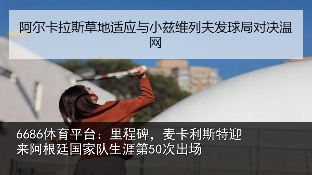 6686体育平台:里程碑,麦卡利斯特迎来阿根廷国家队生涯第50次出场
