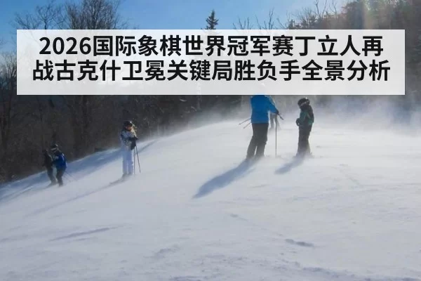2026国际象棋世界冠军赛丁立人再战古克什卫冕关键局胜负手全景分析
